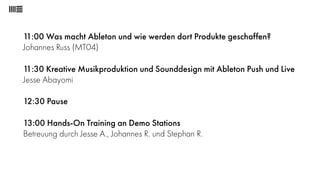 11:00 Was macht Ableton und wie werden dort Produkte geschaffen? 
Johannes Russ (MT04) 
11:30 Kreative Musikproduktion und Sounddesign mit Ableton Push und Live 
Jesse Abayomi 
12:30 Pause 
13:00 Hands-On Training an Demo Stations 
Betreuung durch Jesse A., Johannes R. und Stephan R. 
 
