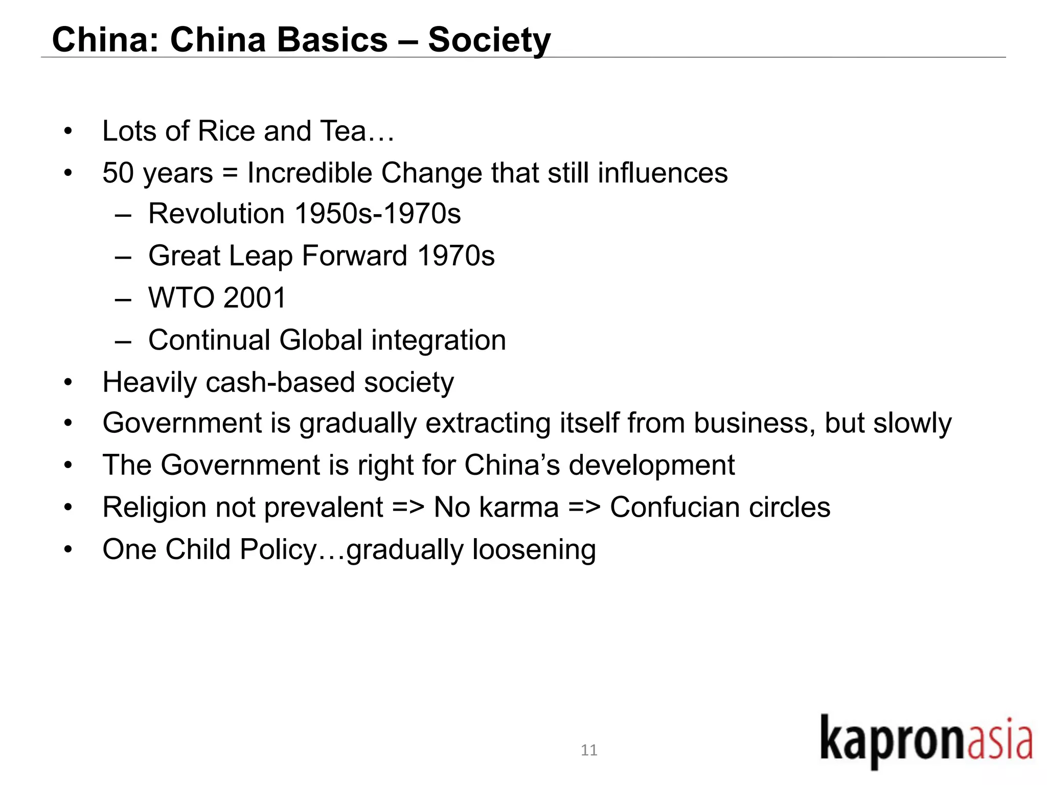 China: China Basics – Society 
• Lots of Rice and Tea… 
• 50 years = Incredible Change that still influences 
– Revolution 1950s-1970s 
– Great Leap Forward 1970s 
– WTO 2001 
– Continual Global integration 
• Heavily cash-based society 
• Government is gradually extracting itself from business, but slowly 
• The Government is right for China’s development 
• Religion not prevalent => No karma => Confucian circles 
• One Child Policy…gradually loosening 
11 
 