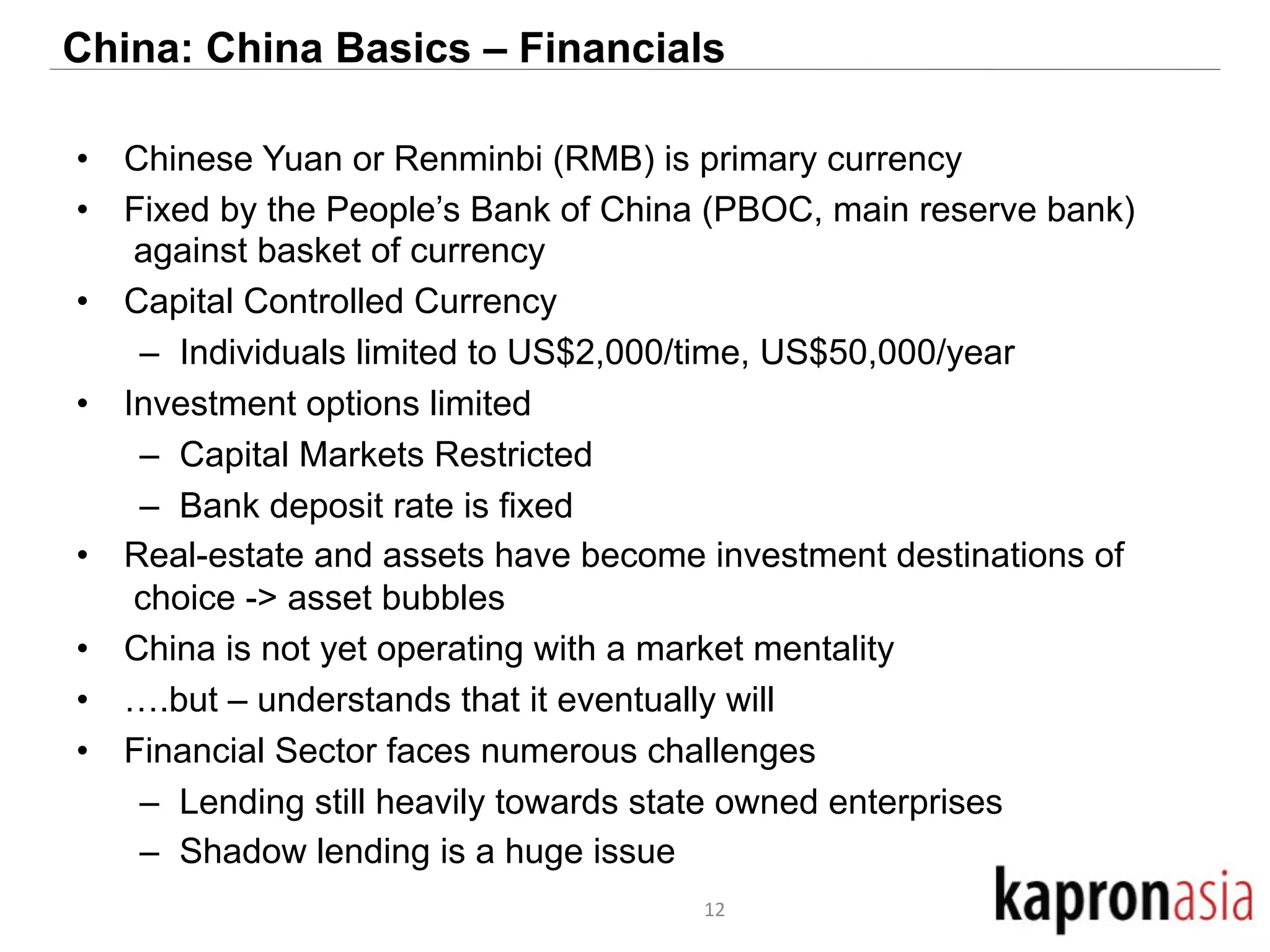 China: China Basics – Financials 
• Chinese Yuan or Renminbi (RMB) is primary currency 
• Fixed by the People’s Bank of China (PBOC, main reserve bank) 
against basket of currency 
• Capital Controlled Currency 
– Individuals limited to US$2,000/time, US$50,000/year 
• Investment options limited 
– Capital Markets Restricted 
– Bank deposit rate is fixed 
• Real-estate and assets have become investment destinations of 
choice -> asset bubbles 
• China is not yet operating with a market mentality 
• ….but – understands that it eventually will 
• Financial Sector faces numerous challenges 
– Lending still heavily towards state owned enterprises 
– Shadow lending is a huge issue 
12 
 