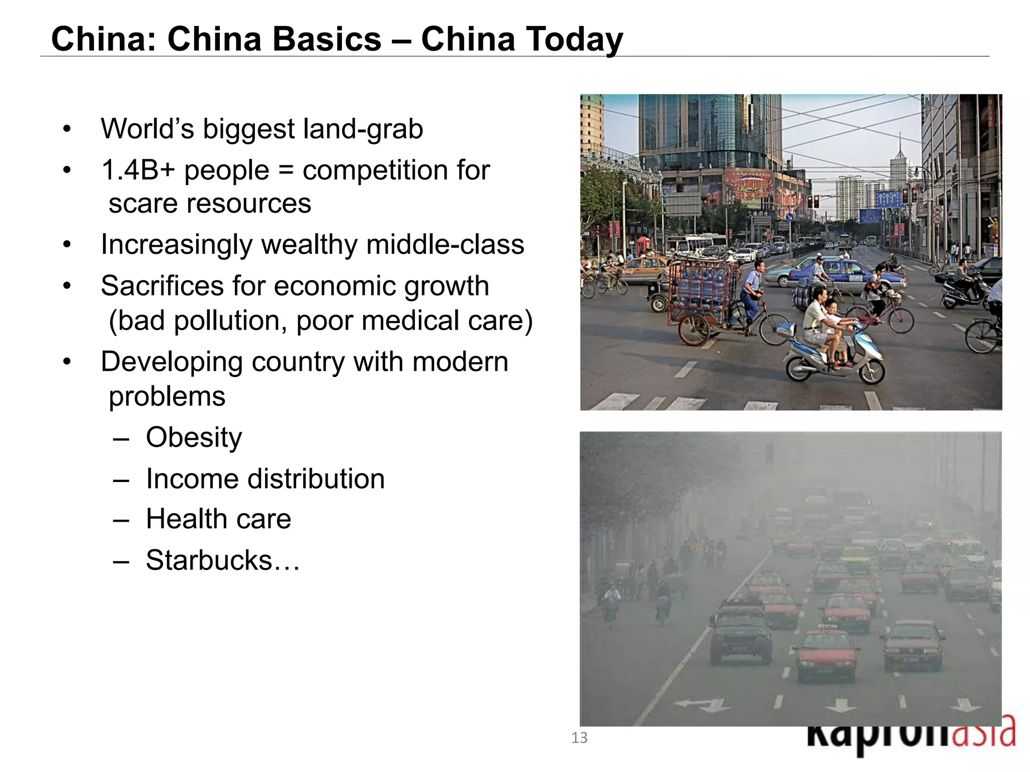 China: China Basics – China Today 
• World’s biggest land-grab 
• 1.4B+ people = competition for 
scare resources 
• Increasingly wealthy middle-class 
• Sacrifices for economic growth 
(bad pollution, poor medical care) 
• Developing country with modern 
problems 
– Obesity 
– Income distribution 
– Health care 
– Starbucks… 
13 
 