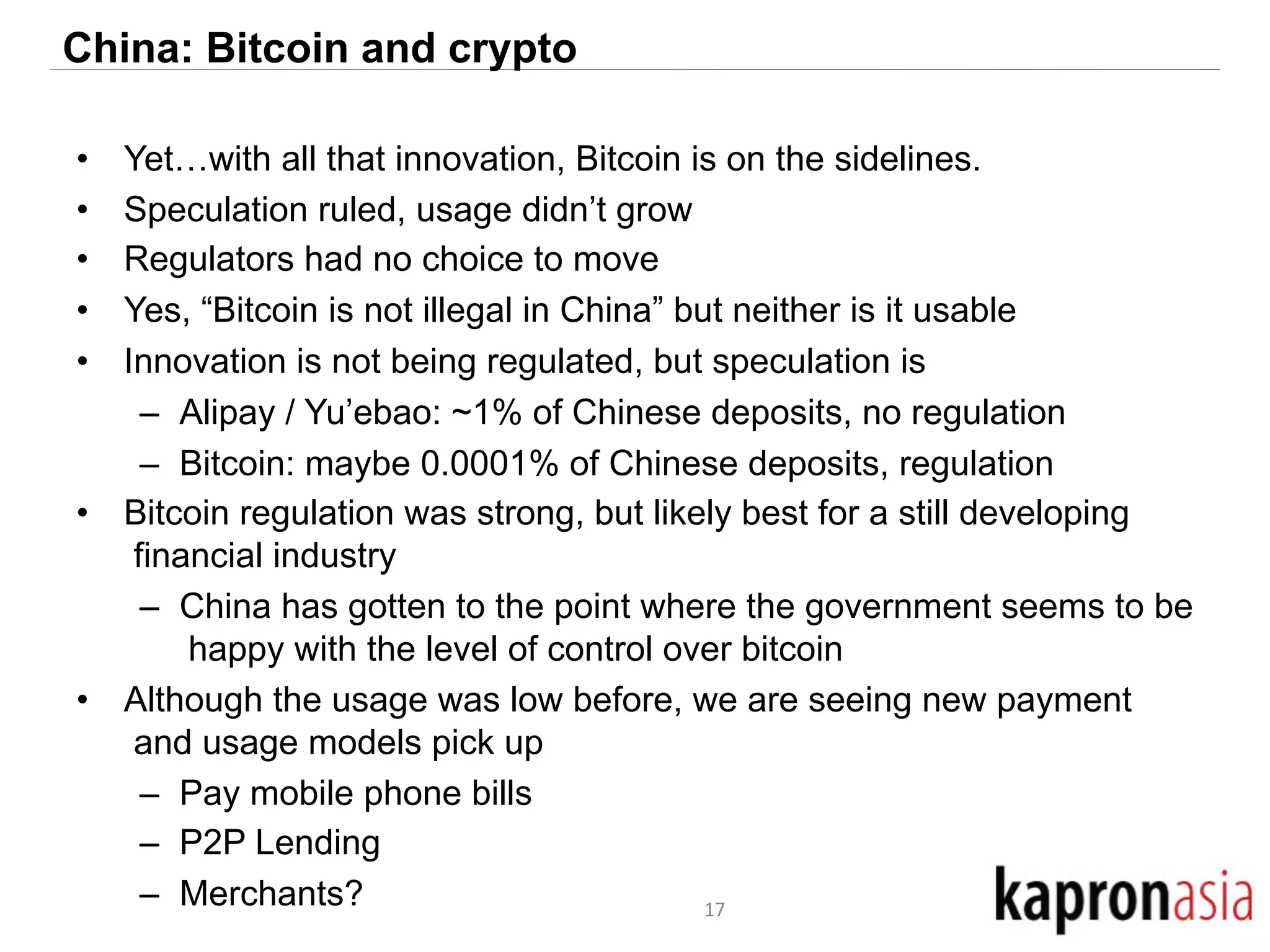 China: Bitcoin and crypto 
• Yet…with all that innovation, Bitcoin is on the sidelines. 
• Speculation ruled, usage didn’t grow 
• Regulators had no choice to move 
• Yes, “Bitcoin is not illegal in China” but neither is it usable 
• Innovation is not being regulated, but speculation is 
– Alipay / Yu’ebao: ~1% of Chinese deposits, no regulation 
– Bitcoin: maybe 0.0001% of Chinese deposits, regulation 
• Bitcoin regulation was strong, but likely best for a still developing 
financial industry 
– China has gotten to the point where the government seems to be 
happy with the level of control over bitcoin 
• Although the usage was low before, we are seeing new payment 
and usage models pick up 
– Pay mobile phone bills 
– P2P Lending 
– Merchants? 17 
 