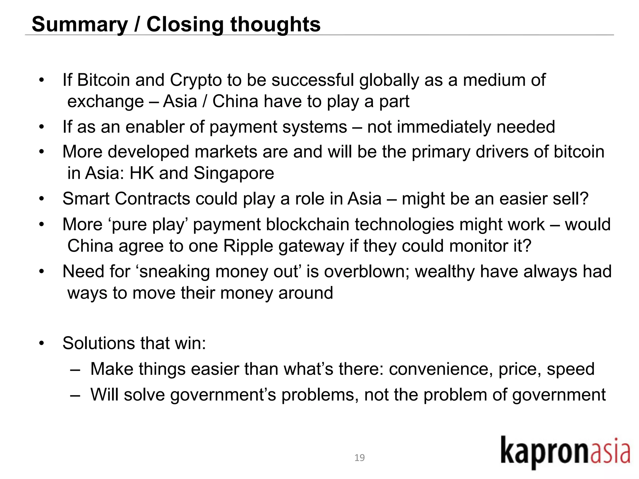 Summary / Closing thoughts 
• If Bitcoin and Crypto to be successful globally as a medium of 
exchange – Asia / China have to play a part 
• If as an enabler of payment systems – not immediately needed 
• More developed markets are and will be the primary drivers of bitcoin 
in Asia: HK and Singapore 
• Smart Contracts could play a role in Asia – might be an easier sell? 
• More ‘pure play’ payment blockchain technologies might work – would 
China agree to one Ripple gateway if they could monitor it? 
• Need for ‘sneaking money out’ is overblown; wealthy have always had 
ways to move their money around 
• Solutions that win: 
– Make things easier than what’s there: convenience, price, speed 
– Will solve government’s problems, not the problem of government 
19 
 