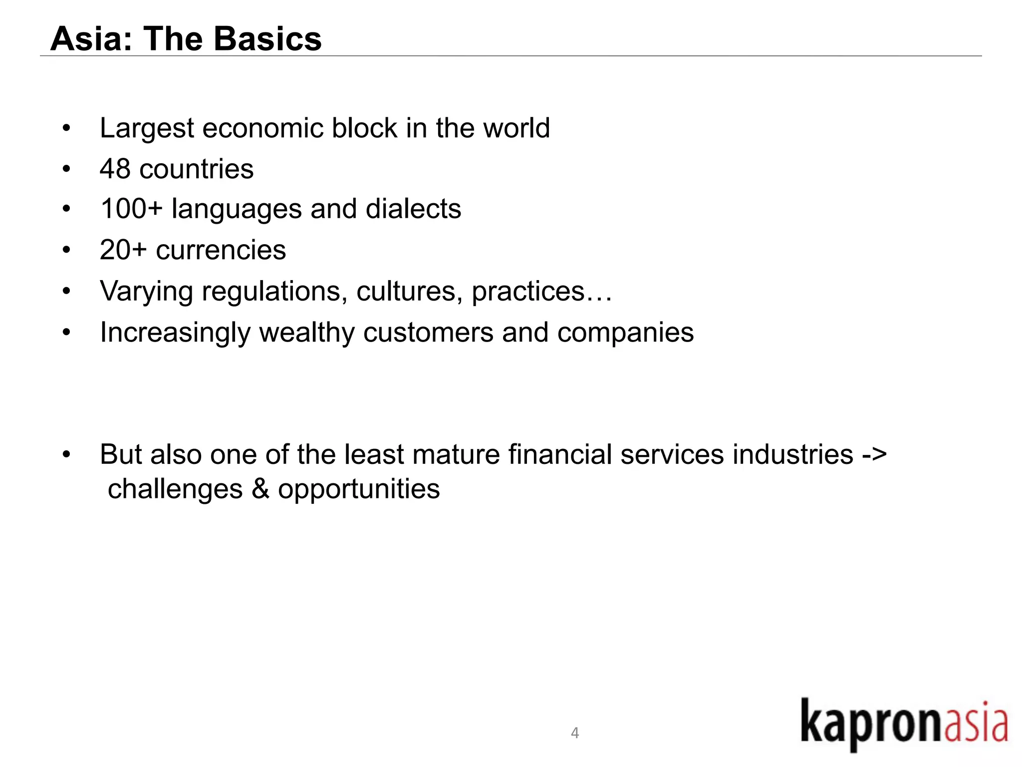 Asia: The Basics 
• Largest economic block in the world 
• 48 countries 
• 100+ languages and dialects 
• 20+ currencies 
• Varying regulations, cultures, practices… 
• Increasingly wealthy customers and companies 
• But also one of the least mature financial services industries -> 
challenges & opportunities 
4 
 