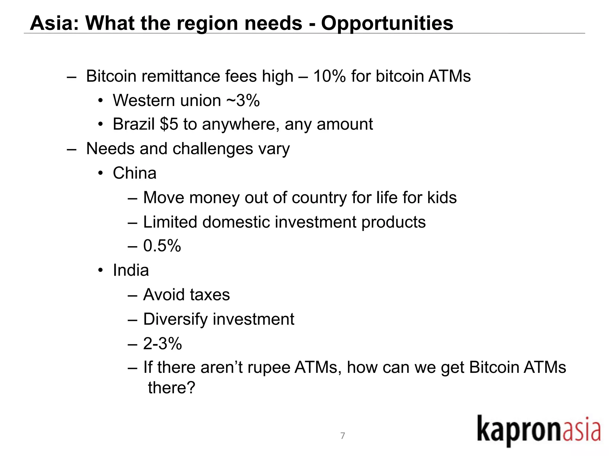Asia: What the region needs - Opportunities 
– Bitcoin remittance fees high – 10% for bitcoin ATMs 
• Western union ~3% 
• Brazil $5 to anywhere, any amount 
– Needs and challenges vary 
• China 
– Move money out of country for life for kids 
– Limited domestic investment products 
– 0.5% 
• India 
– Avoid taxes 
– Diversify investment 
– 2-3% 
– If there aren’t rupee ATMs, how can we get Bitcoin ATMs 
there? 
7 
 