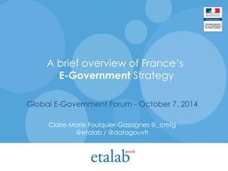 A brief overview of France’s 
E-Government Strategy 
Global E-Government Forum - October 7, 2014 
Claire-Marie Foulquier-Gazagnes @_cmfg 
@etalab / @datagouvfr 
 