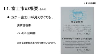 1. 富士市の概要 
万が一富士山が見えなくても... 
男前証明書 
べっぴん証明書 
※新富士駅観光案内所で発行しています。 
1.1. 富士市の概要（その８）  