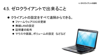 4. ゼロクライアントの採用 
クライアントの設定をすべて遠隔からできる。 
ファームウェア(OS)の更新 
無線LANの設定 
証明書の配布 
マウスや画面、ボリュームの設定 などなど 
4.5. ゼロクライアントで出来ること  