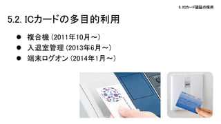 5. ICカード認証の採用 
5.2. ICカードの多目的利用 
複合機 (2011年10月～) 
入退室管理 (2013年6月～) 
端末ログオン (2014年1月～)  
