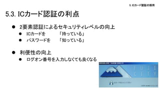 5. ICカード認証の採用 
5.3. ICカード認証の利点 
2要素認証によるセキュリティレベルの向上 
ICカードを 「持っている」 
パスワードを 「知っている」 
利便性の向上 
ログオン番号を入力しなくても良くなる 
 