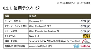 6. システムの概要とポイント – 6.2. システムの概要 
6.2.1. 使用テクノロジ 
内容 
製品名 
サーバー仮想化 
Xenserver 6.2 
アプリケーション仮想化 
Citrix XenApp 6.5 FP2 
イメージ配信 
Citrix Provisioning Services 7.0 
クライアント 
Wyse X10j 
ＩＣカード認証 
ジャパンシステム ARCACLAVIS Ways for ThinClient 
無線LAN 802.1X認証 
Aironet, NetAttest EPS  