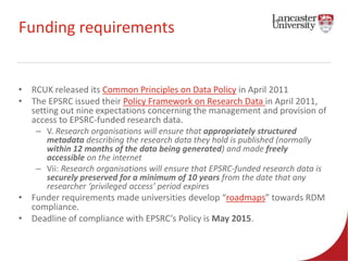 Funding requirements 
• RCUK released its Common Principles on Data Policy in April 2011 
• The EPSRC issued their Policy Framework on Research Data in April 2011, 
setting out nine expectations concerning the management and provision of 
access to EPSRC-funded research data. 
– V. Research organisations will ensure that appropriately structured 
metadata describing the research data they hold is published (normally 
within 12 months of the data being generated) and made freely 
accessible on the internet 
– Vii: Research organisations will ensure that EPSRC-funded research data is 
securely preserved for a minimum of 10 years from the date that any 
researcher ‘privileged access’ period expires 
• Funder requirements made universities develop “roadmaps” towards RDM 
compliance. 
• Deadline of compliance with EPSRC’s Policy is May 2015. 
 