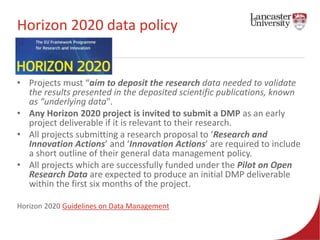 Horizon 2020 data policy 
• Projects must “aim to deposit the research data needed to validate 
the results presented in the deposited scientific publications, known 
as “underlying data". 
• Any Horizon 2020 project is invited to submit a DMP as an early 
project deliverable if it is relevant to their research. 
• All projects submitting a research proposal to ‘Research and 
Innovation Actions’ and ‘Innovation Actions’ are required to include 
a short outline of their general data management policy. 
• All projects which are successfully funded under the Pilot on Open 
Research Data are expected to produce an initial DMP deliverable 
within the first six months of the project. 
Horizon 2020 Guidelines on Data Management 
 