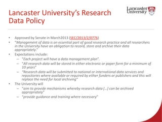 Lancaster University’s Research 
Data Policy 
• Approved by Senate in March2013 (SEC/2013/2/0776) 
• “Management of data is an essential part of good research practice and all researchers 
in the University have an obligation to record, store and archive their data 
appropriately.” 
• Expectations include: 
– “Each project will have a data management plan”. 
– “All research data will be stored in either electronic or paper form for a minimum of 
10 years” 
– “Research data will be submitted to national or international data services and 
repositories where available or required by either funders or publishers and this will 
replace the need for local archiving” 
• The University will 
– “aim to provide mechanisms whereby research data […] can be archived 
appropriately” 
– “provide guidance and training where necessary” 
 