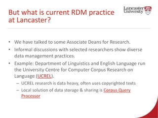 But what is current RDM practice 
at Lancaster? 
• We have talked to some Associate Deans for Research. 
• Informal discussions with selected researchers show diverse 
data management practices. 
• Example: Department of Linguistics and English Language run 
the University Centre for Computer Corpus Research on 
Language (UCREL). 
– UCREL research is data heavy, often uses copyrighted texts 
– Local solution of data storage & sharing is Corpus Query 
Processor 
 