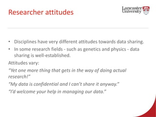 Researcher attitudes 
• Disciplines have very different attitudes towards data sharing. 
• In some research fields - such as genetics and physics - data 
sharing is well-established. 
Attitudes vary: 
“Yet one more thing that gets in the way of doing actual 
research!” 
“My data is confidential and I can’t share it anyway.” 
“I’d welcome your help in managing our data.” 
 