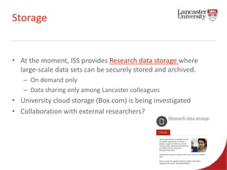 Storage 
• At the moment, ISS provides Research data storage where 
large-scale data sets can be securely stored and archived. 
– On demand only 
– Data sharing only among Lancaster colleagues 
• University cloud storage (Box.com) is being investigated 
• Collaboration with external researchers? 
 