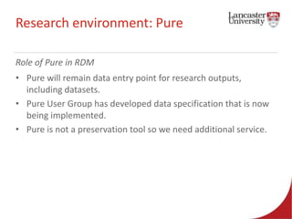 Research environment: Pure 
Role of Pure in RDM 
• Pure will remain data entry point for research outputs, 
including datasets. 
• Pure User Group has developed data specification that is now 
being implemented. 
• Pure is not a preservation tool so we need additional service. 
 