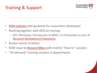 Training & Support 
• RDM website with guidance for researchers developed 
• Working together with OED on training 
– DCC Workshop “Introduction to RDM” on 8 December as part of 
Research Development Programme 
• Similar events to follow 
• RDM input to ResearchBites with shorter “How to” sessions 
• “On demand” training sessions in departments 
 