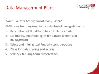 Data Management Plans 
What is a Data Management Plan (DMP)? 
DMPs vary but they tend to include the following elements: 
1. Description of the data to be collected / created 
2. Standards / methodologies for data collection and 
management 
3. Ethics and Intellectual Property considerations 
4. Plans for data sharing and access 
5. Strategy for long-term preservation 
 