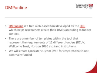 DMPonline 
• DMPonline is a free web-based tool developed by the DCC 
which helps researchers create their DMPs according to funder 
context. 
• There are a number of templates within the tool that 
represent the requirements of 11 different funders (RCUK, 
Wellcome Trust, Horizon 2020 etc.) and institutions. 
• We will create Lancaster custom DMP for research that is not 
externally funded 
 