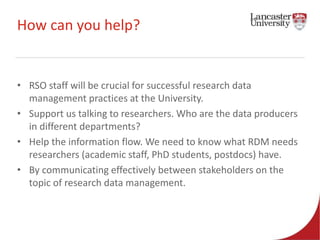 How can you help? 
• RSO staff will be crucial for successful research data 
management practices at the University. 
• Support us talking to researchers. Who are the data producers 
in different departments? 
• Help the information flow. We need to know what RDM needs 
researchers (academic staff, PhD students, postdocs) have. 
• By communicating effectively between stakeholders on the 
topic of research data management. 
 