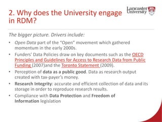 2. Why does the University engage 
in RDM? 
The bigger picture. Drivers include: 
• Open Data part of the “Open” movement which gathered 
momentum in the early 2000s. 
• Funders' Data Policies draw on key documents such as the OECD 
Principles and Guidelines for Access to Research Data from Public 
Funding (2007)and the Toronto Statement (2009). 
• Perception of data as a public good. Data as research output 
created with tax-payer’s money. 
• Research Integrity: accurate and efficient collection of data and its 
storage in order to reproduce research results. 
• Compliance with Data Protection and Freedom of 
Information legislation 
 