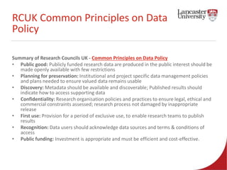RCUK Common Principles on Data 
Policy 
Summary of Research Councils UK - Common Principles on Data Policy 
• Public good: Publicly funded research data are produced in the public interest should be 
made openly available with few restrictions 
• Planning for preservation: Institutional and project specific data management policies 
and plans needed to ensure valued data remains usable 
• Discovery: Metadata should be available and discoverable; Published results should 
indicate how to access supporting data 
• Confidentiality: Research organisation policies and practices to ensure legal, ethical and 
commercial constraints assessed; research process not damaged by inappropriate 
release 
• First use: Provision for a period of exclusive use, to enable research teams to publish 
results 
• Recognition: Data users should acknowledge data sources and terms & conditions of 
access 
• Public funding: Investment is appropriate and must be efficient and cost-effective. 
 