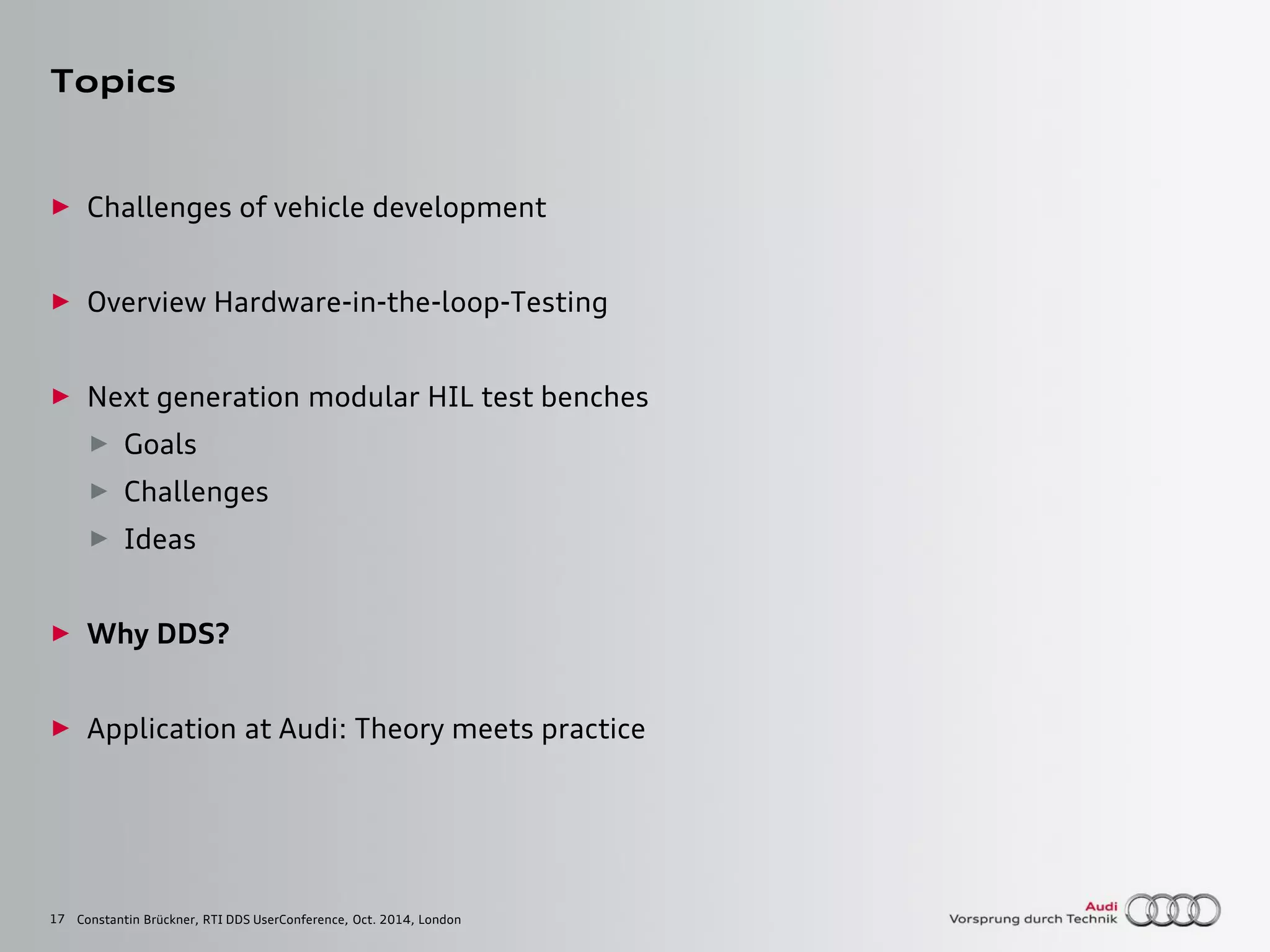 17
Topics
► Challenges of vehicle development
► Overview Hardware-in-the-loop-Testing
► Next generation modular HIL test benches
► Goals
► Challenges
► Ideas
► Why DDS?
► Application at Audi: Theory meets practice
Constantin Brückner, RTI DDS UserConference, Oct. 2014, London
 