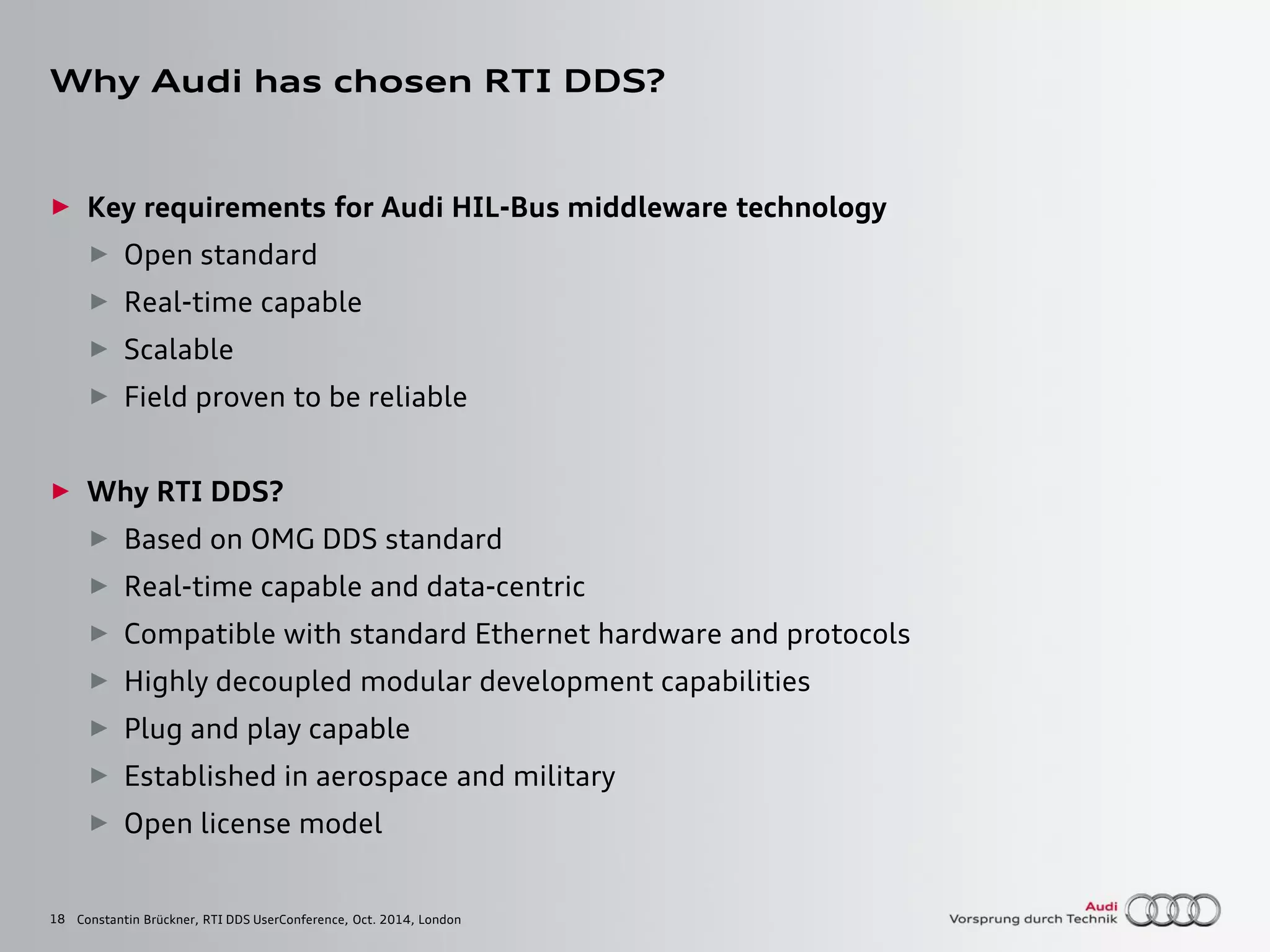 18
Why Audi has chosen RTI DDS?
► Key requirements for Audi HIL-Bus middleware technology
► Open standard
► Real-time capable
► Scalable
► Field proven to be reliable
► Why RTI DDS?
► Based on OMG DDS standard
► Real-time capable and data-centric
► Compatible with standard Ethernet hardware and protocols
► Highly decoupled modular development capabilities
► Plug and play capable
► Established in aerospace and military
► Open license model
Constantin Brückner, RTI DDS UserConference, Oct. 2014, London
 