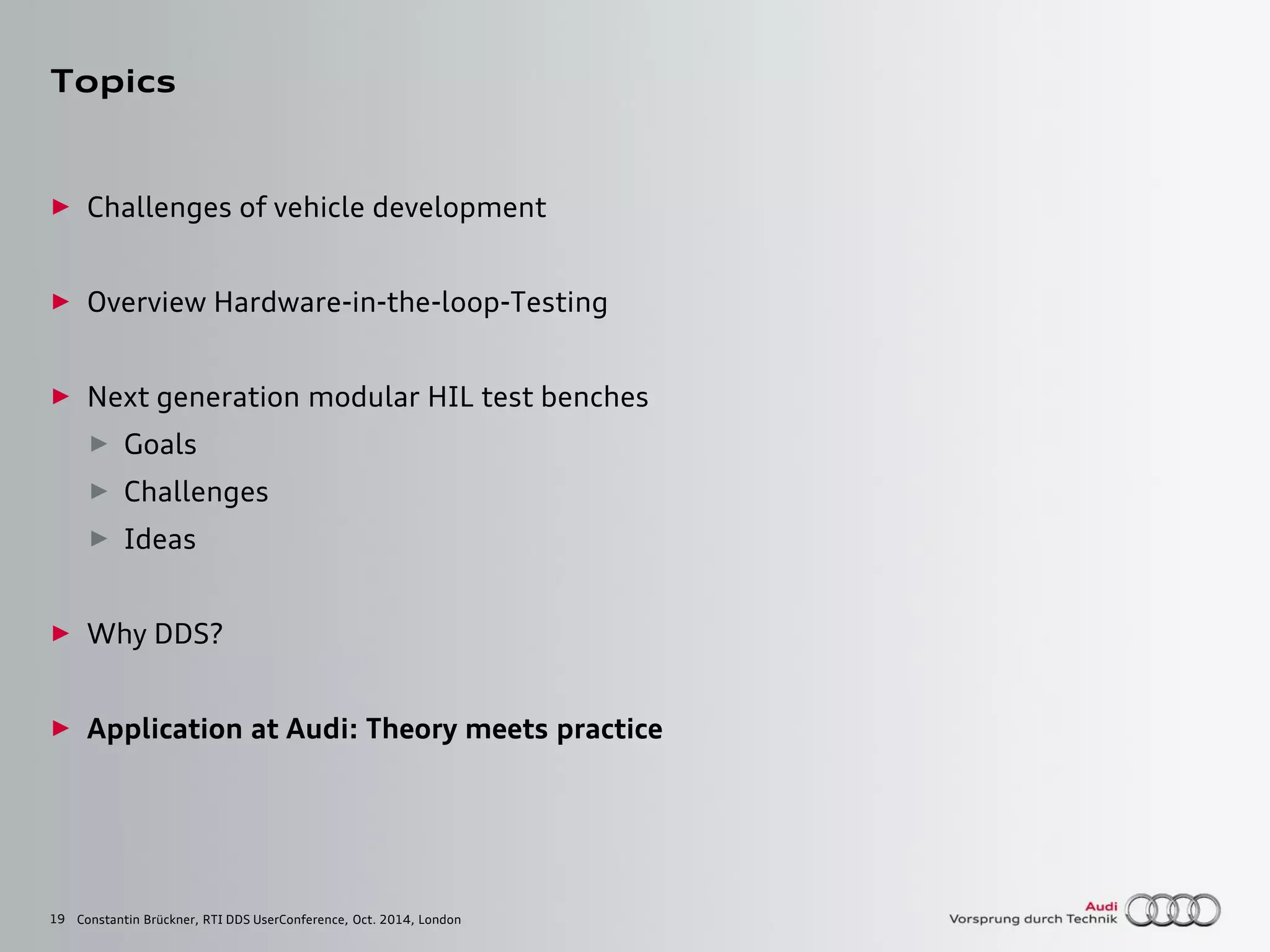 19
Topics
► Challenges of vehicle development
► Overview Hardware-in-the-loop-Testing
► Next generation modular HIL test benches
► Goals
► Challenges
► Ideas
► Why DDS?
► Application at Audi: Theory meets practice
Constantin Brückner, RTI DDS UserConference, Oct. 2014, London
 