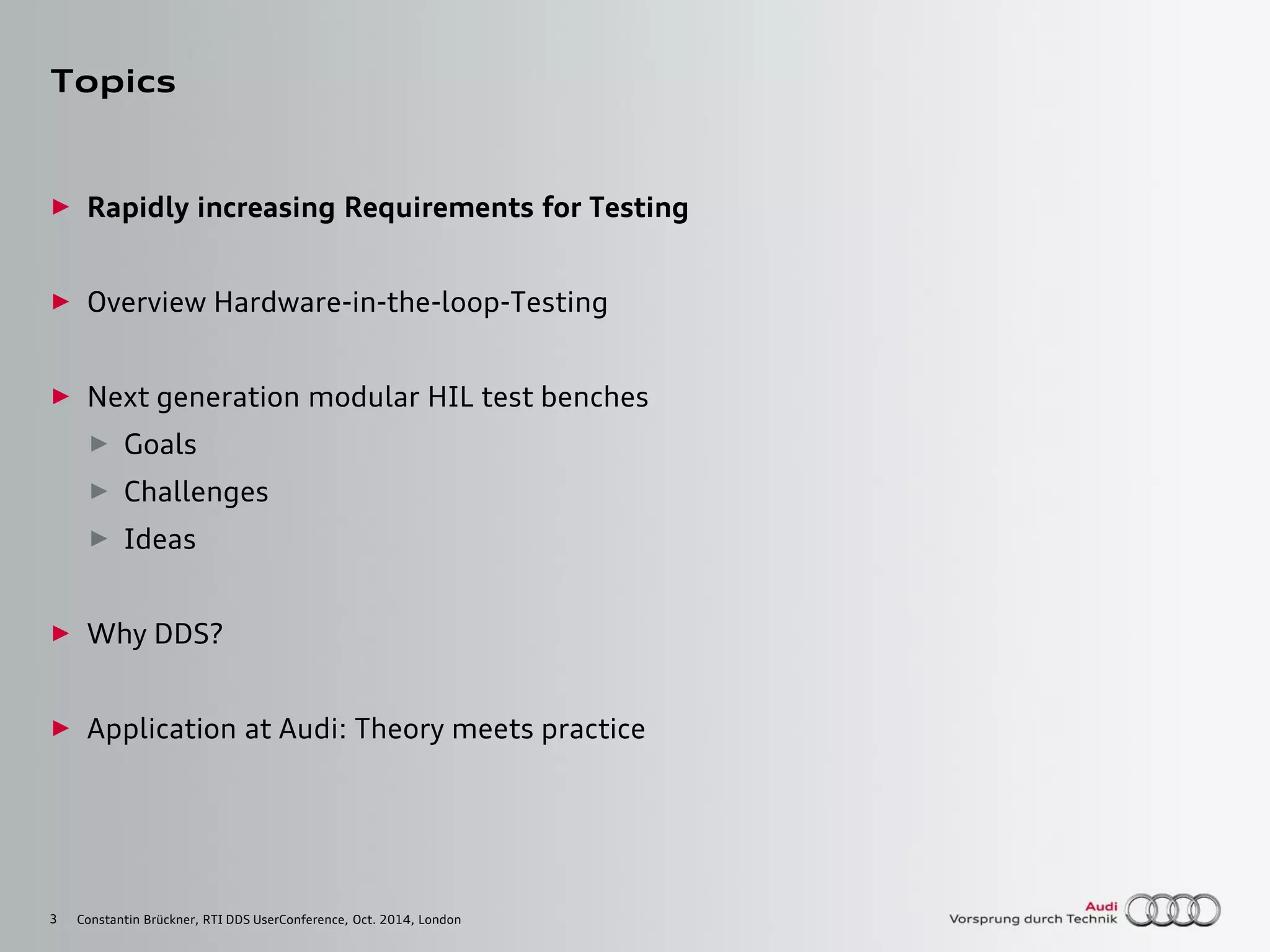 3
Topics
► Rapidly increasing Requirements for Testing
► Overview Hardware-in-the-loop-Testing
► Next generation modular HIL test benches
► Goals
► Challenges
► Ideas
► Why DDS?
► Application at Audi: Theory meets practice
Constantin Brückner, RTI DDS UserConference, Oct. 2014, London
 
