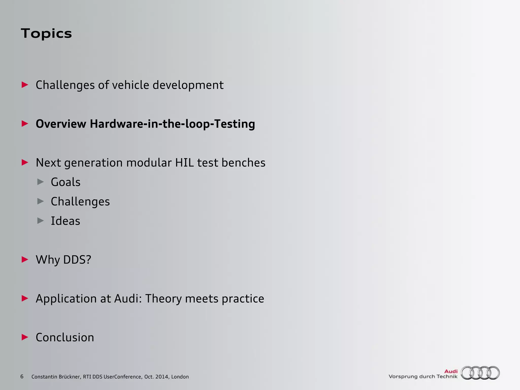6
Topics
► Challenges of vehicle development
► Overview Hardware-in-the-loop-Testing
► Next generation modular HIL test benches
► Goals
► Challenges
► Ideas
► Why DDS?
► Application at Audi: Theory meets practice
► Conclusion
Constantin Brückner, RTI DDS UserConference, Oct. 2014, London
 