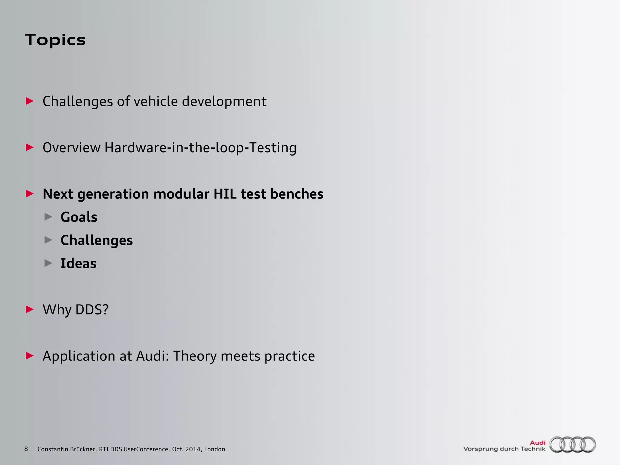 8
Topics
► Challenges of vehicle development
► Overview Hardware-in-the-loop-Testing
► Next generation modular HIL test benches
► Goals
► Challenges
► Ideas
► Why DDS?
► Application at Audi: Theory meets practice
Constantin Brückner, RTI DDS UserConference, Oct. 2014, London
 