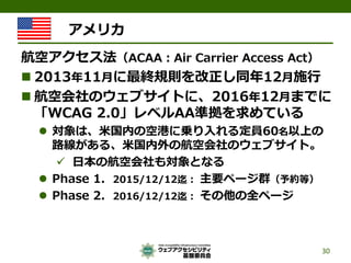 アメリカ 
航空アクセス法（ACAA：Air Carrier Access Act） 
 
2013年11月に最終規則を改正し同年12月施行 
 
航空会社のウェブサイトに、2016年12月までに 「WCAG 2.0」レベルAA準拠を求めて...