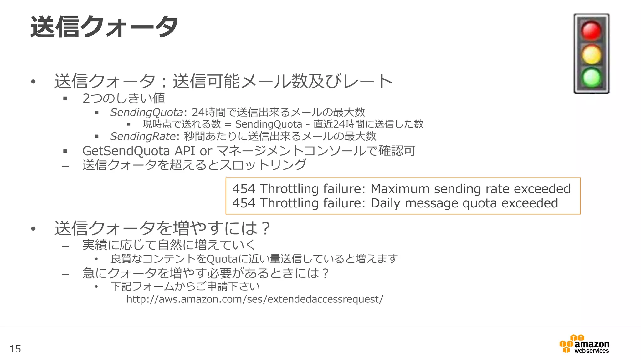 15
送信クォータ
•  送信クォータ：送信可能メール数及びレート
§  2つのしきい値
§  SendingQuota:  24時間で送信出来るメールの最⼤大数
§  現時点で送れる数  =  SendingQuota  -‐‑‒  直近24時間に送信した数
§  SendingRate:  秒間あたりに送信出来るメールの最⼤大数
§  GetSendQuota  API  or  マネージメントコンソールで確認可
–  送信クォータを超えるとスロットリング
•  送信クォータを増やすには？
–  実績に応じて⾃自然に増えていく
•  良良質なコンテントをQuotaに近い量量送信していると増えます
–  急にクォータを増やす必要があるときには？
•  下記フォームからご申請下さい
http://aws.amazon.com/ses/extendedaccessrequest/
454  Throttling  failure:  Maximum  sending  rate  exceeded
454  Throttling  failure:  Daily  message  quota  exceeded
 