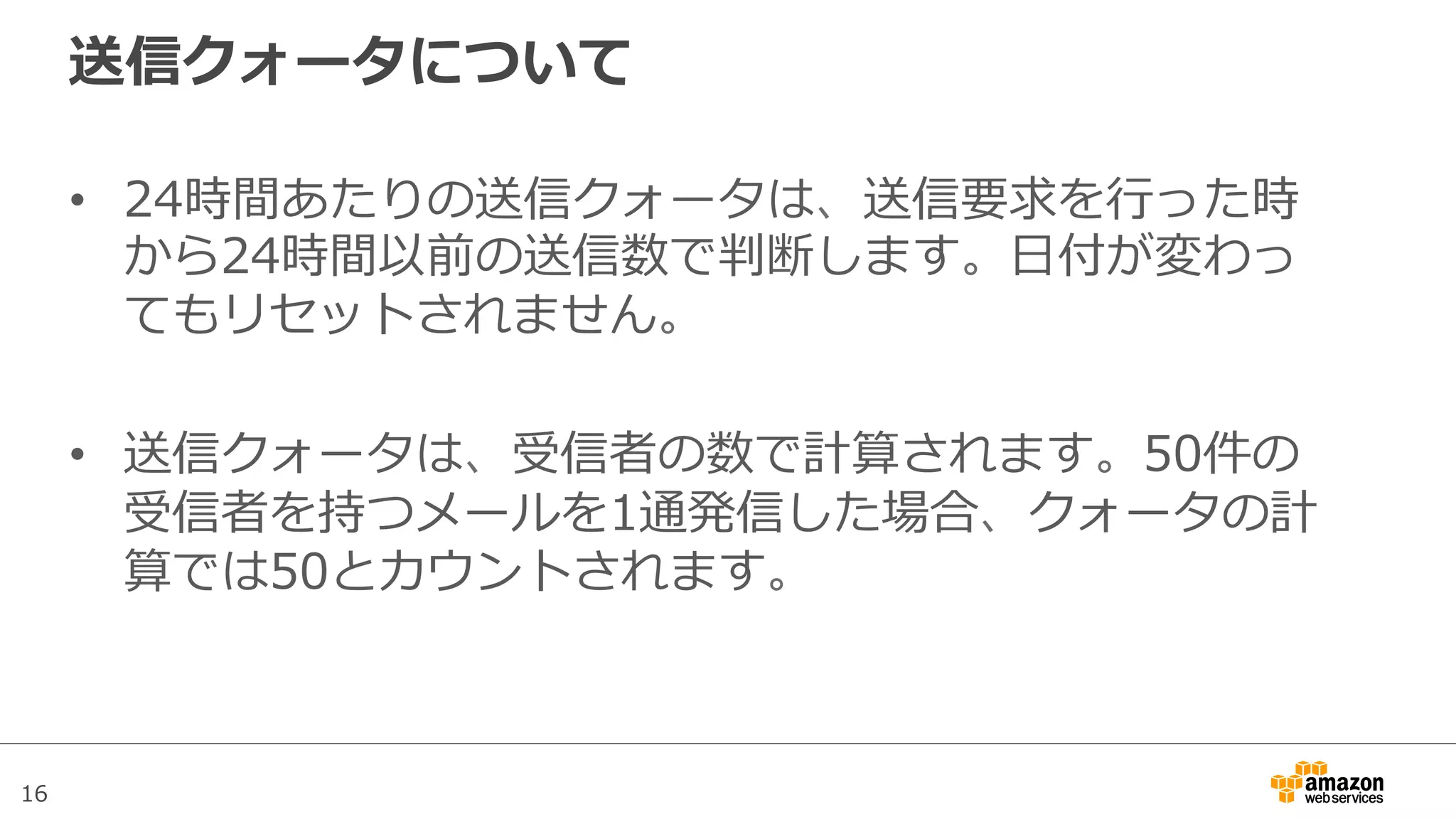 16
送信クォータについて
•  24時間あたりの送信クォータは、送信要求を⾏行行った時
から24時間以前の送信数で判断します。⽇日付が変わっ
てもリセットされません。
•  送信クォータは、受信者の数で計算されます。50件の
受信者を持つメールを1通発信した場合、クォータの計
算では50とカウントされます。
 