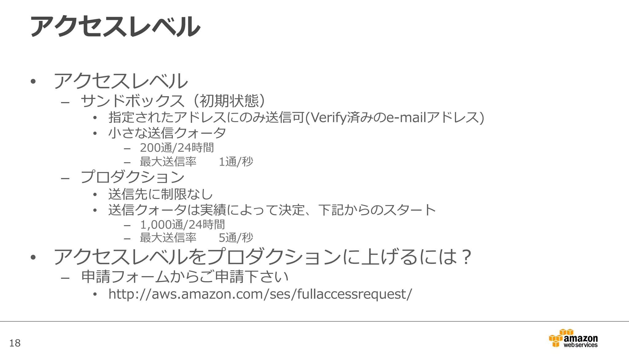 18
アクセスレベル
•  アクセスレベル
–  サンドボックス（初期状態）
•  指定されたアドレスにのみ送信可(Verify済みのe-‐‑‒mailアドレス)
•  ⼩小さな送信クォータ
–  200通/24時間
–  最⼤大送信率率率 1通/秒
–  プロダクション
•  送信先に制限なし
•  送信クォータは実績によって決定、下記からのスタート
–  1,000通/24時間
–  最⼤大送信率率率 5通/秒
•  アクセスレベルをプロダクションに上げるには？
–  申請フォームからご申請下さい
•  http://aws.amazon.com/ses/fullaccessrequest/
 