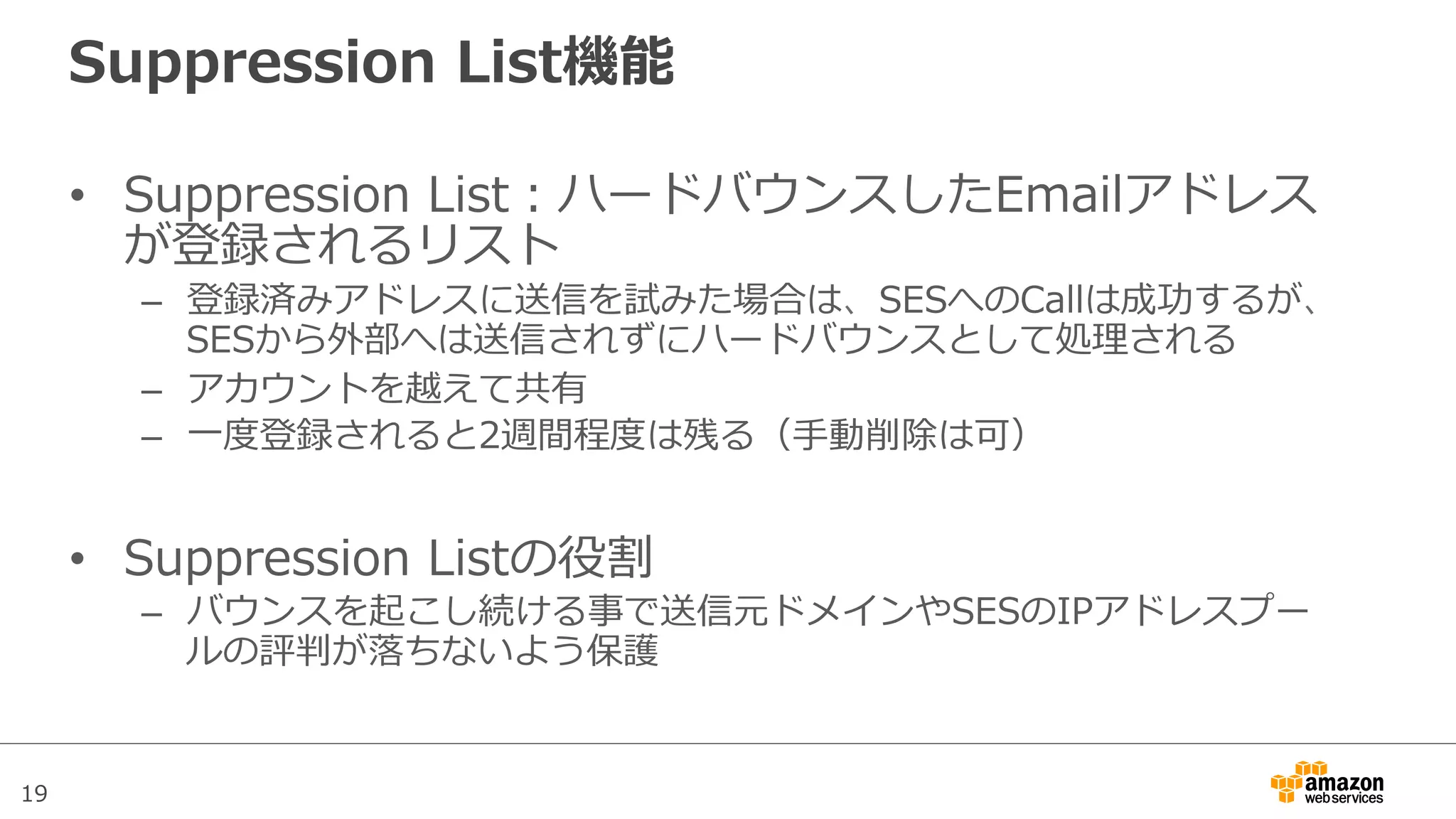 19
Suppression  List機能
•  Suppression  List：ハードバウンスしたEmailアドレス
が登録されるリスト
–  登録済みアドレスに送信を試みた場合は、SESへのCallは成功するが、
SESから外部へは送信されずにハードバウンスとして処理理される
–  アカウントを越えて共有
–  ⼀一度度登録されると2週間程度度は残る（⼿手動削除は可）
•  Suppression  Listの役割
–  バウンスを起こし続ける事で送信元ドメインやSESのIPアドレスプー
ルの評判が落落ちないよう保護
 