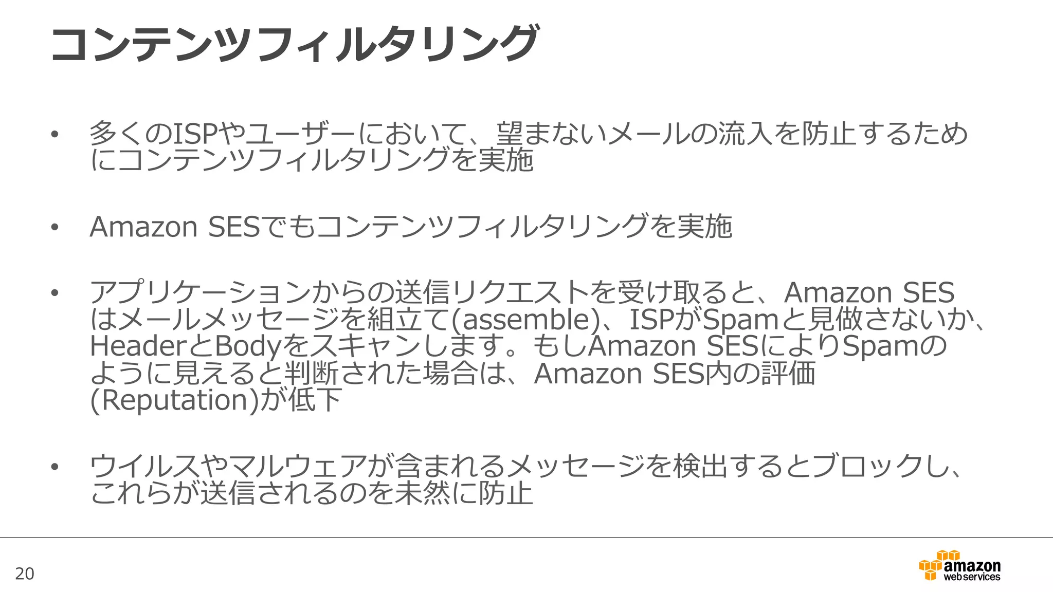 20
コンテンツフィルタリング
•  多くのISPやユーザーにおいて、望まないメールの流流⼊入を防⽌止するため
にコンテンツフィルタリングを実施
•  Amazon  SESでもコンテンツフィルタリングを実施
•  アプリケーションからの送信リクエストを受け取ると、Amazon  SES
はメールメッセージを組⽴立立て(assemble)、ISPがSpamと⾒見見做さないか、
HeaderとBodyをスキャンします。もしAmazon  SESによりSpamの
ように⾒見見えると判断された場合は、Amazon  SES内の評価
(Reputation)が低下
•  ウイルスやマルウェアが含まれるメッセージを検出するとブロックし、
これらが送信されるのを未然に防⽌止
 