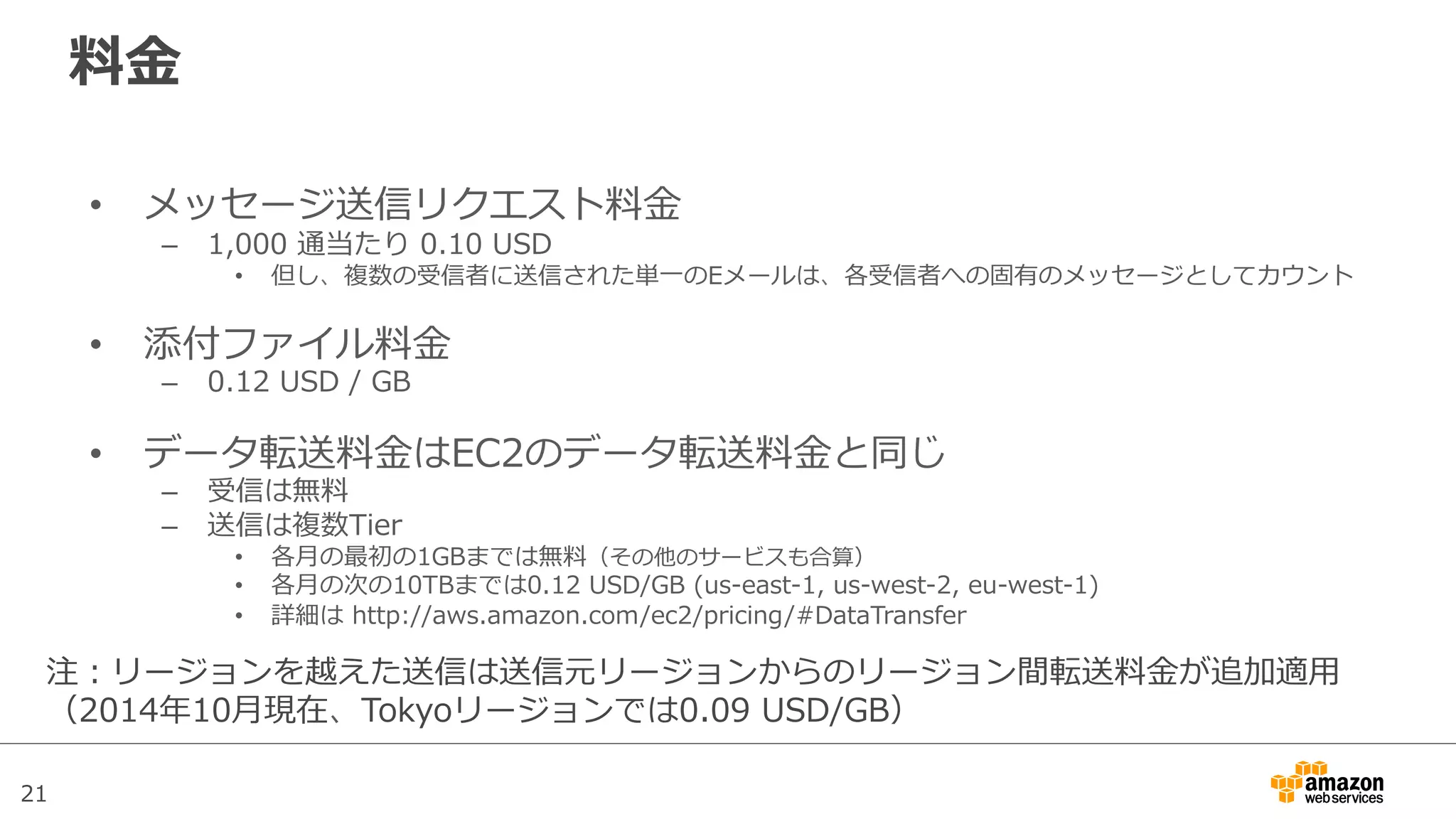 21
料料⾦金金
•  メッセージ送信リクエスト料料⾦金金
–  1,000  通当たり  0.10  USD
•  但し、複数の受信者に送信された単⼀一のEメールは、各受信者への固有のメッセージとしてカウント
•  添付ファイル料料⾦金金
–  0.12  USD  /  GB
•  データ転送料料⾦金金はEC2のデータ転送料料⾦金金と同じ
–  受信は無料料
–  送信は複数Tier
•  各⽉月の最初の1GBまでは無料料（その他のサービスも合算）
•  各⽉月の次の10TBまでは0.12  USD/GB  (us-‐‑‒east-‐‑‒1,  us-‐‑‒west-‐‑‒2,  eu-‐‑‒west-‐‑‒1)
•  詳細は  http://aws.amazon.com/ec2/pricing/#DataTransfer
注：リージョンを越えた送信は送信元リージョンからのリージョン間転送料料⾦金金が追加適⽤用
（2014年年10⽉月現在、Tokyoリージョンでは0.09  USD/GB）
 