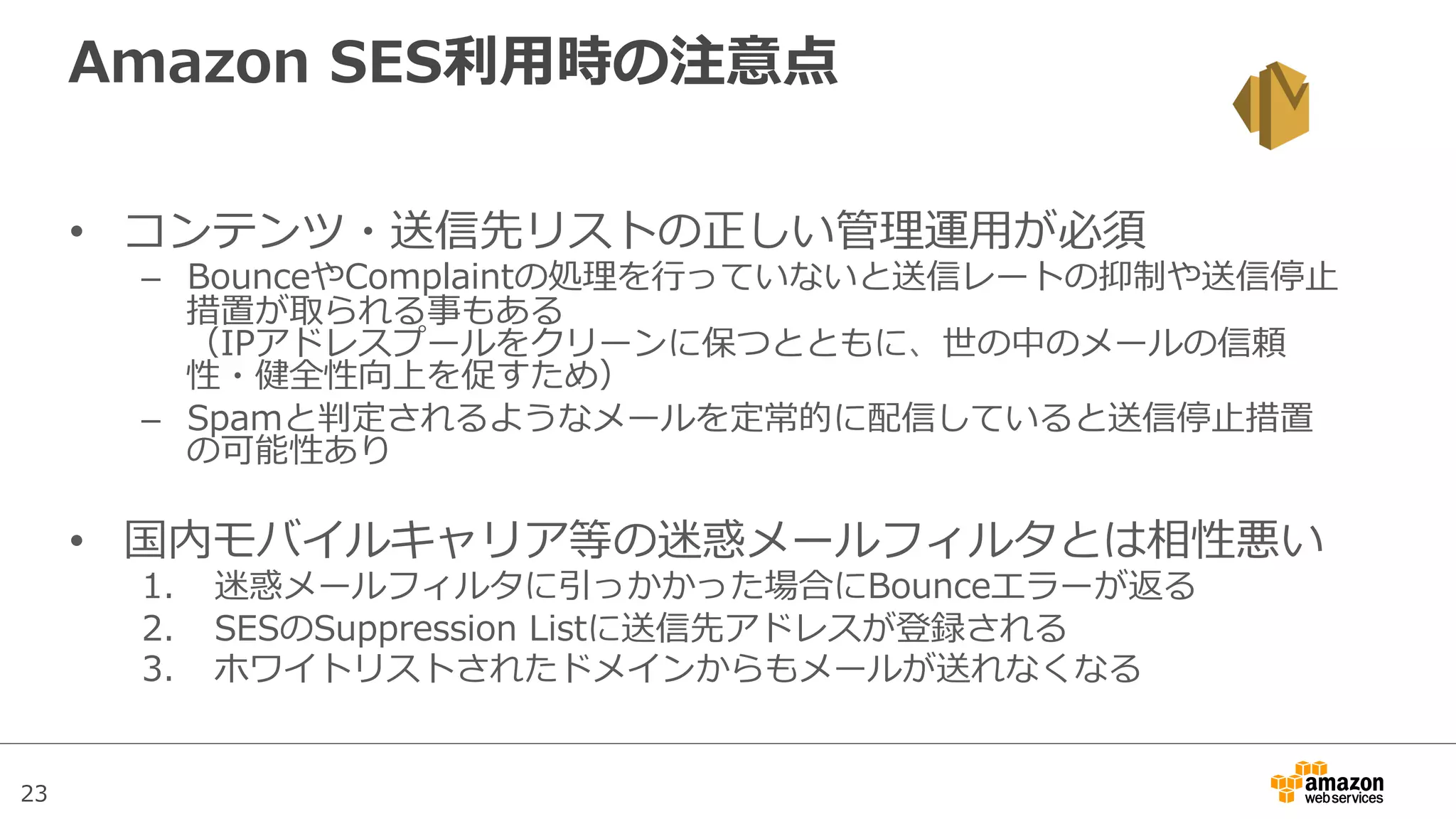 23
Amazon  SES利利⽤用時の注意点
•  コンテンツ・送信先リストの正しい管理理運⽤用が必須
–  BounceやComplaintの処理理を⾏行行っていないと送信レートの抑制や送信停⽌止
措置が取られる事もある
（IPアドレスプールをクリーンに保つとともに、世の中のメールの信頼
性・健全性向上を促すため）
–  Spamと判定されるようなメールを定常的に配信していると送信停⽌止措置
の可能性あり
•  国内モバイルキャリア等の迷惑メールフィルタとは相性悪い
1.  迷惑メールフィルタに引っかかった場合にBounceエラーが返る
2.  SESのSuppression  Listに送信先アドレスが登録される
3.  ホワイトリストされたドメインからもメールが送れなくなる
 
