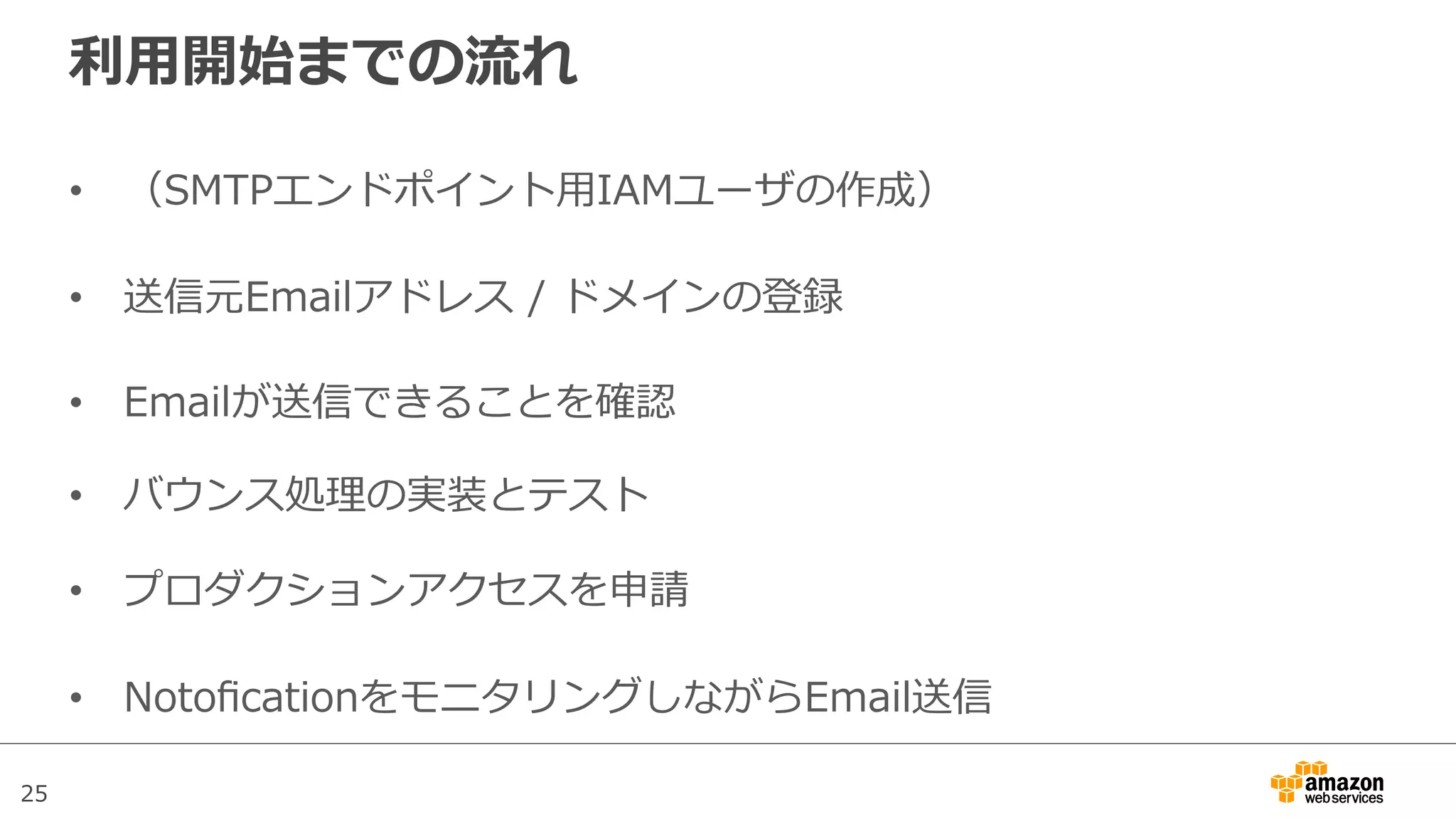 25
利利⽤用開始までの流流れ
•  （SMTPエンドポイント⽤用IAMユーザの作成）
•  送信元Emailアドレス  /  ドメインの登録
•  Emailが送信できることを確認
•  バウンス処理理の実装とテスト
•  プロダクションアクセスを申請
•  NotoﬁcationをモニタリングしながらEmail送信
 