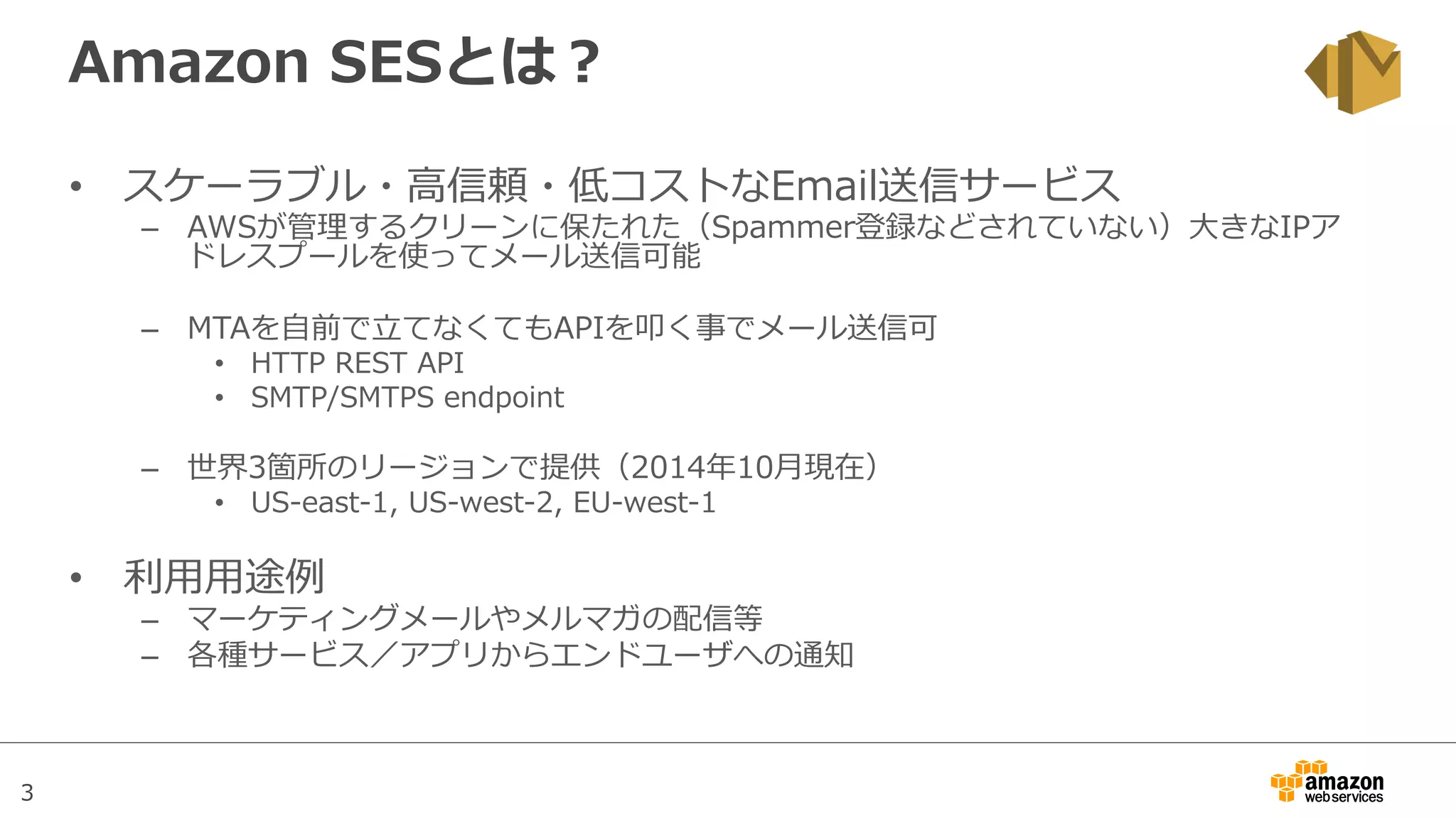 3
Amazon  SESとは？
•  スケーラブル・⾼高信頼・低コストなEmail送信サービス
–  AWSが管理理するクリーンに保たれた（Spammer登録などされていない）⼤大きなIPア
ドレスプールを使ってメール送信可能
–  MTAを⾃自前で⽴立立てなくてもAPIを叩く事でメール送信可
•  HTTP  REST  API
•  SMTP/SMTPS  endpoint
–  世界3箇所のリージョンで提供（2014年年10⽉月現在）
•  US-‐‑‒east-‐‑‒1,  US-‐‑‒west-‐‑‒2,  EU-‐‑‒west-‐‑‒1
•  利利⽤用⽤用途例例
–  マーケティングメールやメルマガの配信等
–  各種サービス／アプリからエンドユーザへの通知
 