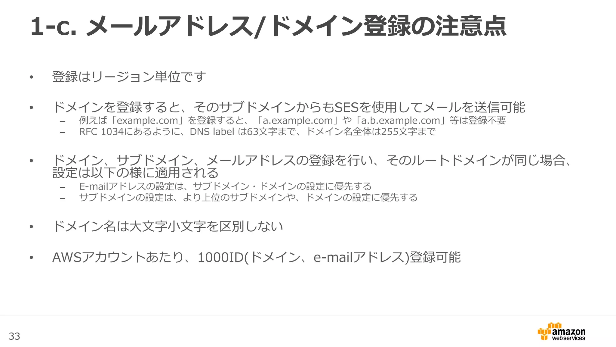 33
1-‐‑‒c.  メールアドレス/ドメイン登録の注意点
•  登録はリージョン単位です
•  ドメインを登録すると、そのサブドメインからもSESを使⽤用してメールを送信可能
–  例例えば「example.com」を登録すると、「a.example.com」や「a.b.example.com」等は登録不不要
–  RFC  1034にあるように、DNS  label  は63⽂文字まで、ドメイン名全体は255⽂文字まで
•  ドメイン、サブドメイン、メールアドレスの登録を⾏行行い、そのルートドメインが同じ場合、
設定は以下の様に適⽤用される
–  E-‐‑‒mailアドレスの設定は、サブドメイン・ドメインの設定に優先する
–  サブドメインの設定は、より上位のサブドメインや、ドメインの設定に優先する
•  ドメイン名は⼤大⽂文字⼩小⽂文字を区別しない
•  AWSアカウントあたり、1000ID(ドメイン、e-‐‑‒mailアドレス)登録可能
 