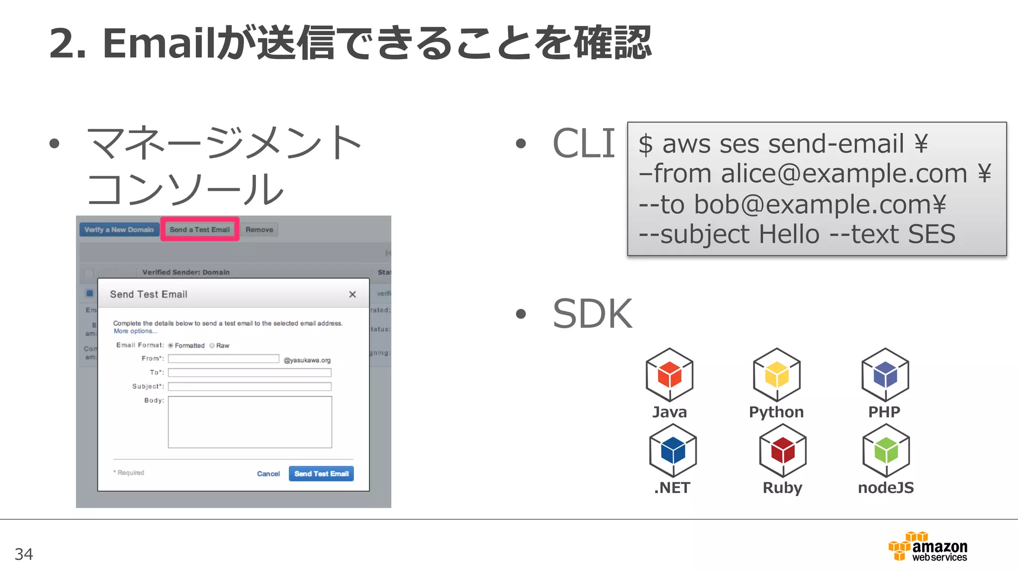 34
2.  Emailが送信できることを確認
•  マネージメント
コンソール
•  CLI
•  SDK
$  aws  ses  send-‐‑‒email  
–from  alice@example.com  
-‐‑‒-‐‑‒to  bob@example.com  
-‐‑‒-‐‑‒subject  Hello  -‐‑‒-‐‑‒text  SES  
Java Python PHP
.NET Ruby nodeJS
 