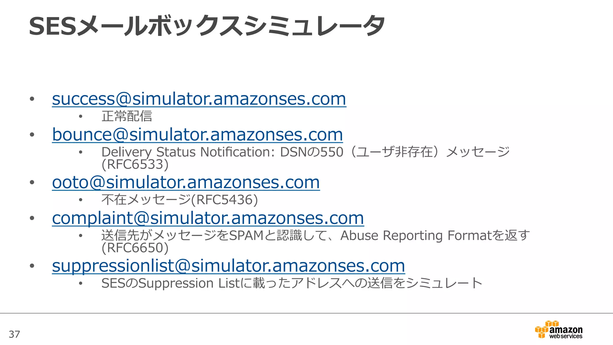 37
SESメールボックスシミュレータ
•  success@simulator.amazonses.com
•  正常配信
•  bounce@simulator.amazonses.com
•  Delivery  Status  Notiﬁcation:  DSNの550（ユーザ⾮非存在）メッセージ
(RFC6533)
•  ooto@simulator.amazonses.com
•  不不在メッセージ(RFC5436)
•  complaint@simulator.amazonses.com
•  送信先がメッセージをSPAMと認識識して、Abuse  Reporting  Formatを返す
(RFC6650)
•  suppressionlist@simulator.amazonses.com
•  SESのSuppression  Listに載ったアドレスへの送信をシミュレート
 