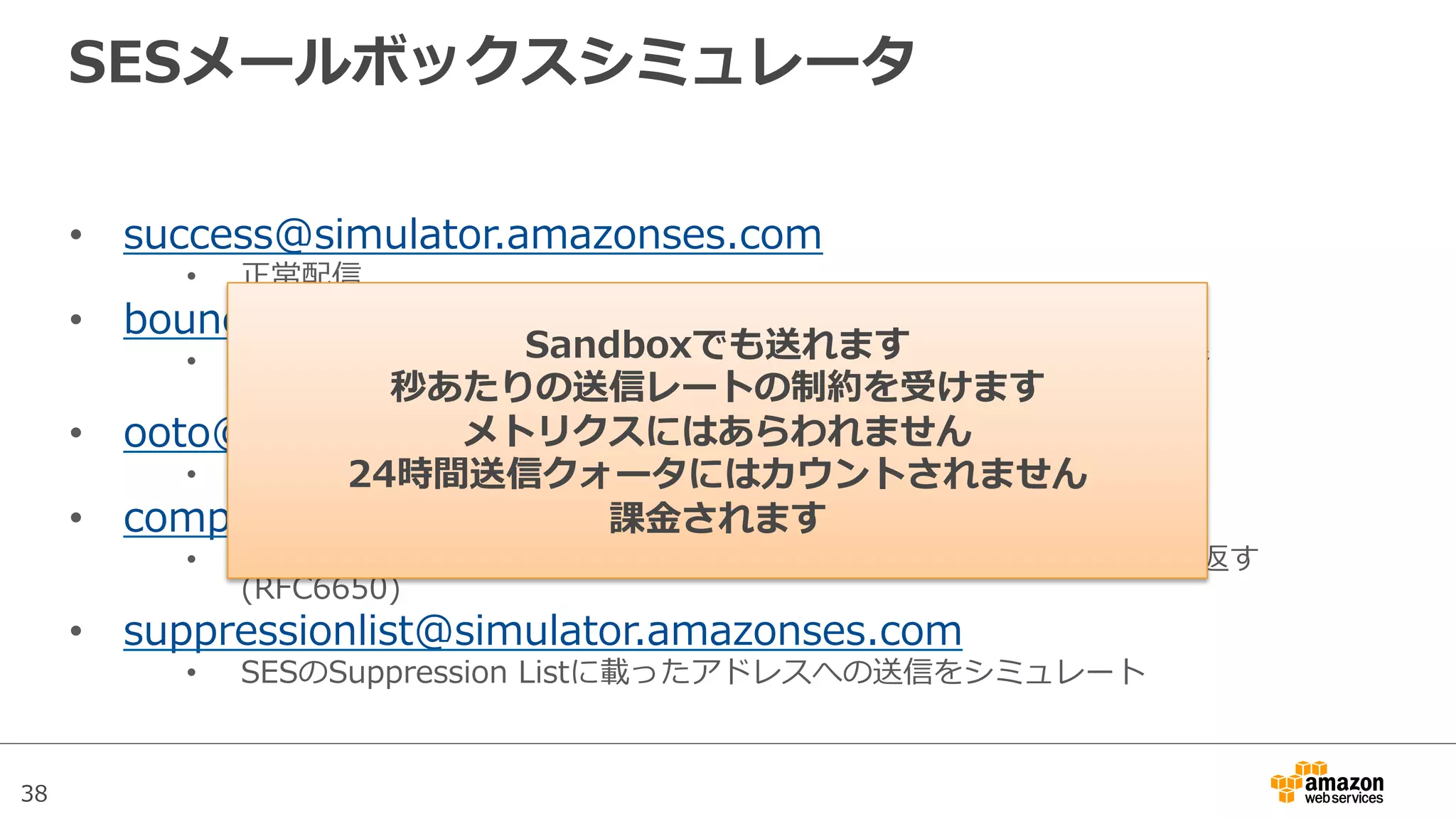 38
SESメールボックスシミュレータ
•  success@simulator.amazonses.com
•  正常配信
•  bounce@simulator.amazonses.com
•  Delivery  Status  Notiﬁcation:  DSNの550（ユーザ⾮非存在）メッセージ
(RFC6533)
•  ooto@simulator.amazonses.com
•  不不在メッセージ(RFC5436)
•  complaint@simulator.amazonses.com
•  送信先がメッセージをSPAMと認識識して、Abuse  Reporting  Formatを返す
(RFC6650)
•  suppressionlist@simulator.amazonses.com
•  SESのSuppression  Listに載ったアドレスへの送信をシミュレート
Sandboxでも送れます
秒あたりの送信レートの制約を受けます
メトリクスにはあらわれません
24時間送信クォータにはカウントされません
課⾦金金されます
 