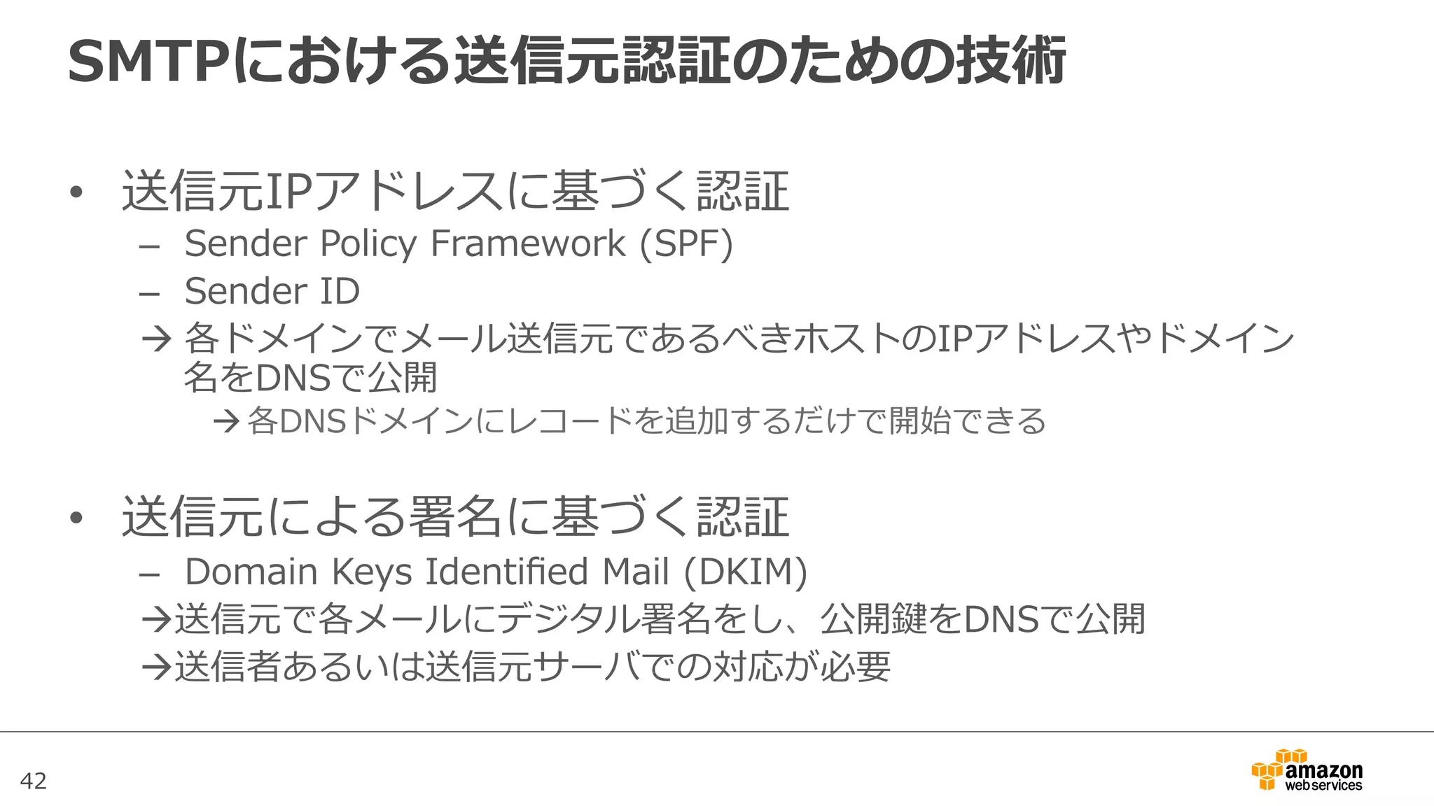 42
SMTPにおける送信元認証のための技術
•  送信元IPアドレスに基づく認証
–  Sender  Policy  Framework  (SPF)
–  Sender  ID
à 各ドメインでメール送信元であるべきホストのIPアドレスやドメイン
名をDNSで公開
à 各DNSドメインにレコードを追加するだけで開始できる
•  送信元による署名に基づく認証
–  Domain  Keys  Identiﬁed  Mail  (DKIM)
à送信元で各メールにデジタル署名をし、公開鍵をDNSで公開
à送信者あるいは送信元サーバでの対応が必要
 