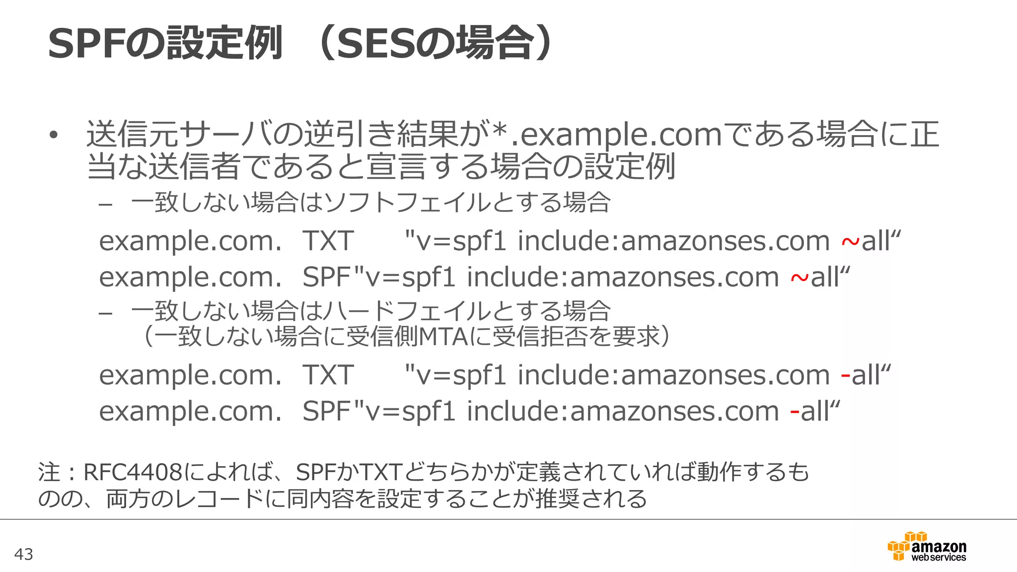 43
SPFの設定例例  （SESの場合）
•  送信元サーバの逆引き結果が*.example.comである場合に正
当な送信者であると宣⾔言する場合の設定例例
–  ⼀一致しない場合はソフトフェイルとする場合
example.com. TXT "v=spf1  include:amazonses.com  ~∼all“
example.com. SPF"v=spf1  include:amazonses.com  ~∼all“
–  ⼀一致しない場合はハードフェイルとする場合
（⼀一致しない場合に受信側MTAに受信拒否を要求）
example.com. TXT "v=spf1  include:amazonses.com  -‐‑‒all“
example.com. SPF"v=spf1  include:amazonses.com  -‐‑‒all“
注：RFC4408によれば、SPFかTXTどちらかが定義されていれば動作するも
のの、両⽅方のレコードに同内容を設定することが推奨される
 
