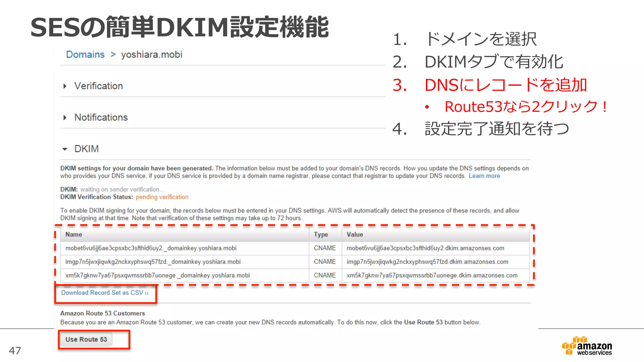 47
SESの簡単DKIM設定機能 1.  ドメインを選択
2.  DKIMタブで有効化
3.  DNSにレコードを追加
•  Route53なら2クリック！
4.  設定完了了通知を待つ
 